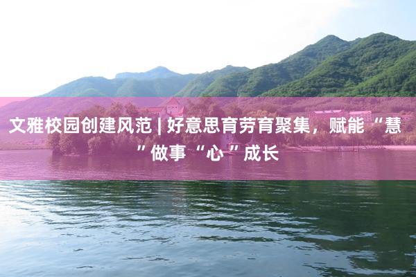 文雅校园创建风范 | 好意思育劳育聚集，赋能 “慧 ”做事 “心 ”成长