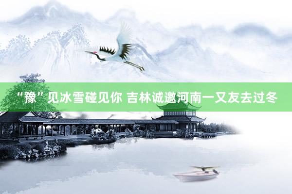 “豫”见冰雪碰见你 吉林诚邀河南一又友去过冬