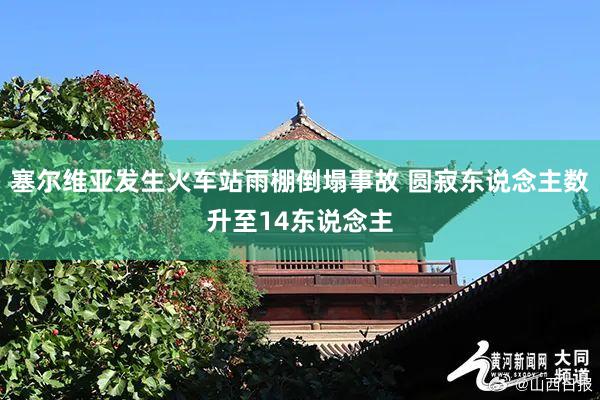 塞尔维亚发生火车站雨棚倒塌事故 圆寂东说念主数升至14东说念主