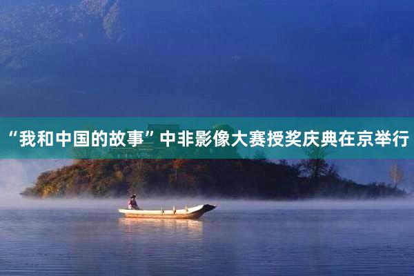 “我和中国的故事”中非影像大赛授奖庆典在京举行