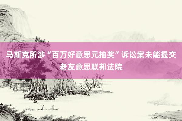 马斯克所涉“百万好意思元抽奖”诉讼案未能提交老友意思联邦法院
