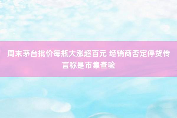 周末茅台批价每瓶大涨超百元 经销商否定停货传言称是市集查验