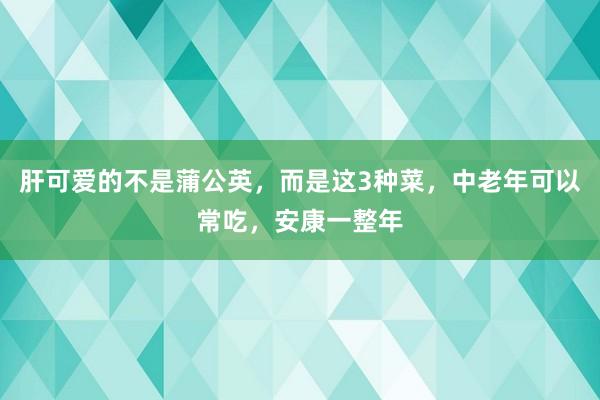 肝可爱的不是蒲公英，而是这3种菜，中老年可以常吃，安康一整年