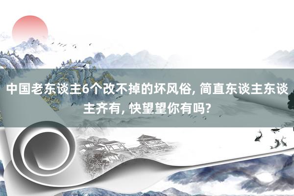 中国老东谈主6个改不掉的坏风俗, 简直东谈主东谈主齐有, 快望望你有吗?