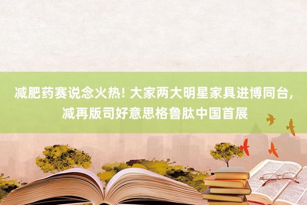 减肥药赛说念火热! 大家两大明星家具进博同台, 减再版司好意思格鲁肽中国首展