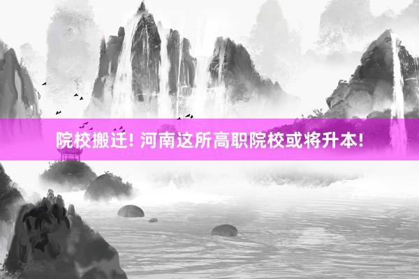 院校搬迁! 河南这所高职院校或将升本!