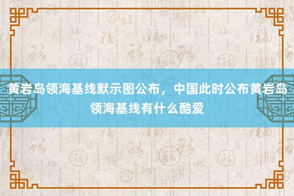 黄岩岛领海基线默示图公布，中国此时公布黄岩岛领海基线有什么酷爱