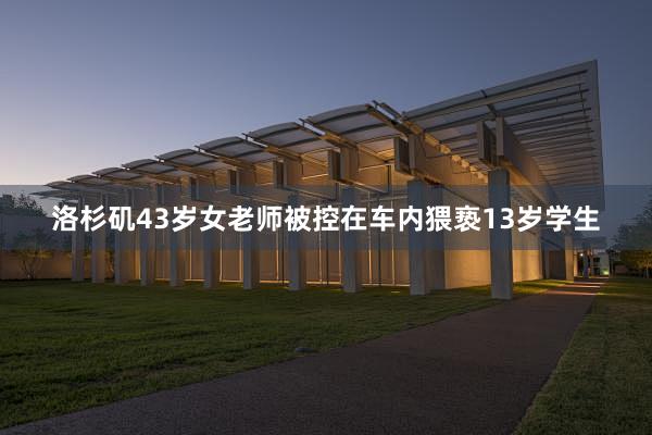 洛杉矶43岁女老师被控在车内猥亵13岁学生
