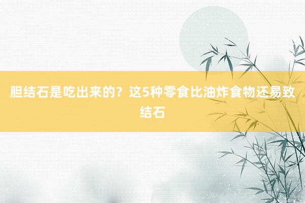 胆结石是吃出来的？这5种零食比油炸食物还易致结石