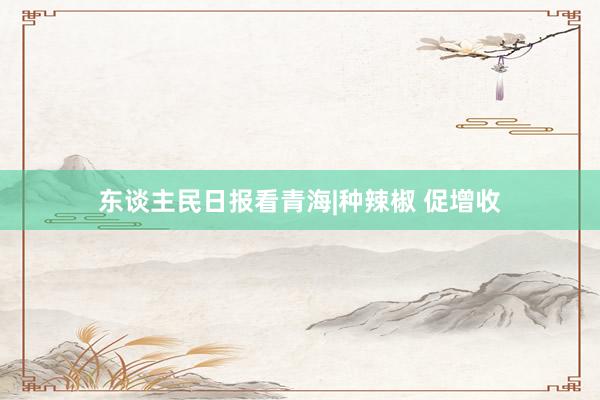 东谈主民日报看青海|种辣椒 促增收