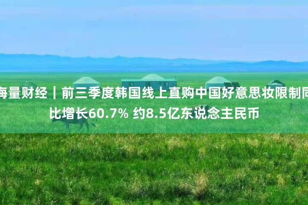 海量财经｜前三季度韩国线上直购中国好意思妆限制同比增长60.7% 约8.5亿东说念主民币