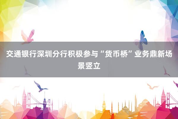 交通银行深圳分行积极参与“货币桥”业务鼎新场景竖立