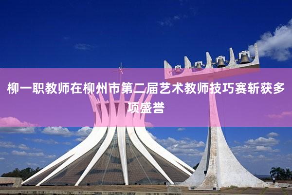 柳一职教师在柳州市第二届艺术教师技巧赛斩获多项盛誉