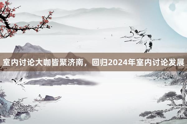 室内讨论大咖皆聚济南，回归2024年室内讨论发展