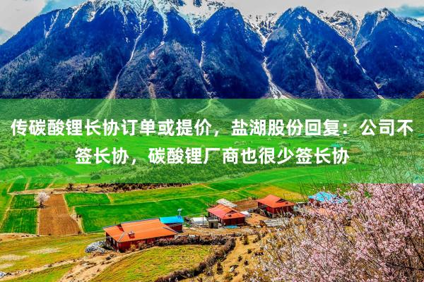 传碳酸锂长协订单或提价，盐湖股份回复：公司不签长协，碳酸锂厂商也很少签长协