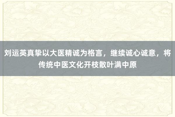 刘运英真挚以大医精诚为格言，继续诚心诚意，将传统中医文化开枝散叶满中原