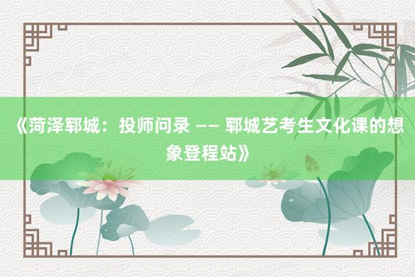 《菏泽郓城：投师问录 —— 郓城艺考生文化课的想象登程站》