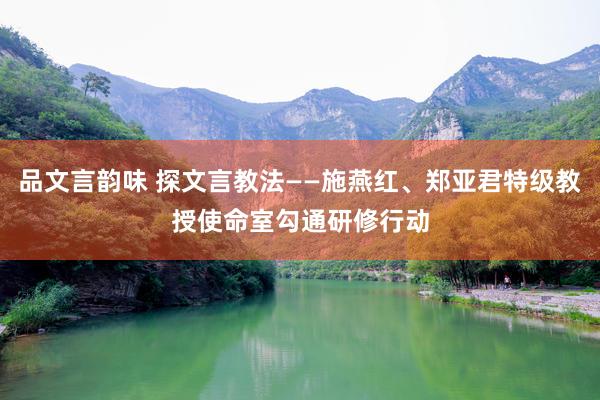 品文言韵味 探文言教法——施燕红、郑亚君特级教授使命室勾通研修行动