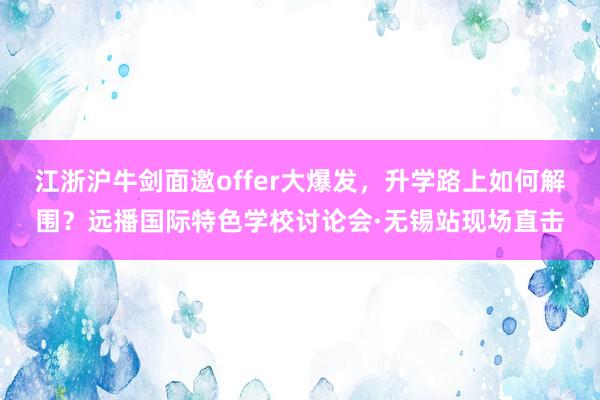 江浙沪牛剑面邀offer大爆发，升学路上如何解围？远播国际特色学校讨论会·无锡站现场直击