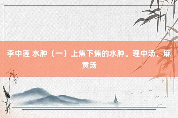 李中莲 水肿（一）上焦下焦的水肿。理中汤，麻黄汤