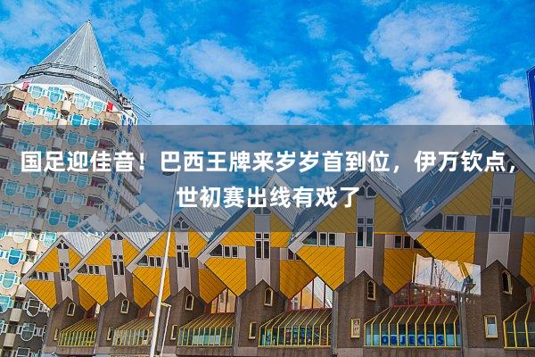 国足迎佳音！巴西王牌来岁岁首到位，伊万钦点，世初赛出线有戏了