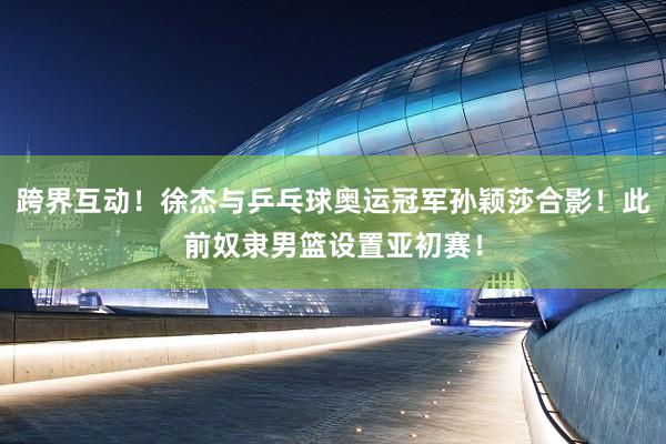 跨界互动！徐杰与乒乓球奥运冠军孙颖莎合影！此前奴隶男篮设置亚初赛！