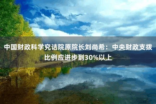 中国财政科学究诘院原院长刘尚希：中央财政支拨比例应进步到30%以上