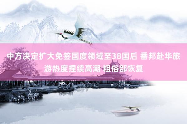 中方决定扩大免签国度领域至38国后 番邦赴华旅游热度捏续高潮 粗俗部恢复