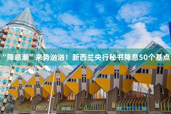 “降息潮”来势汹汹！新西兰央行秘书降息50个基点