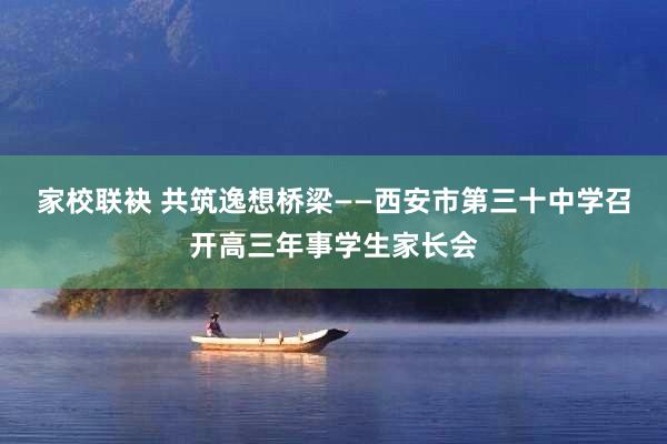 家校联袂 共筑逸想桥梁——西安市第三十中学召开高三年事学生家长会