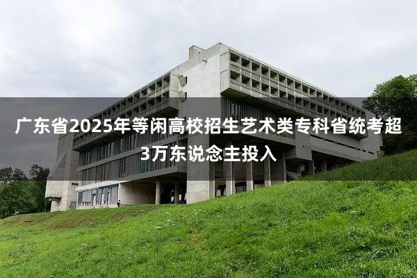 广东省2025年等闲高校招生艺术类专科省统考超3万东说念主投入
