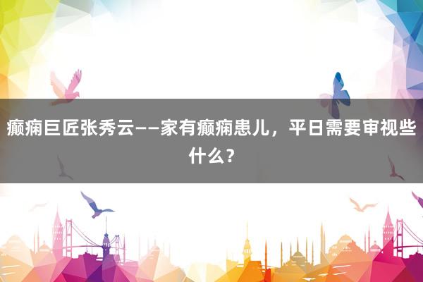 癫痫巨匠张秀云——家有癫痫患儿，平日需要审视些什么？