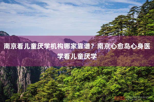 南京看儿童厌学机构哪家靠谱？南京心愈岛心身医学看儿童厌学