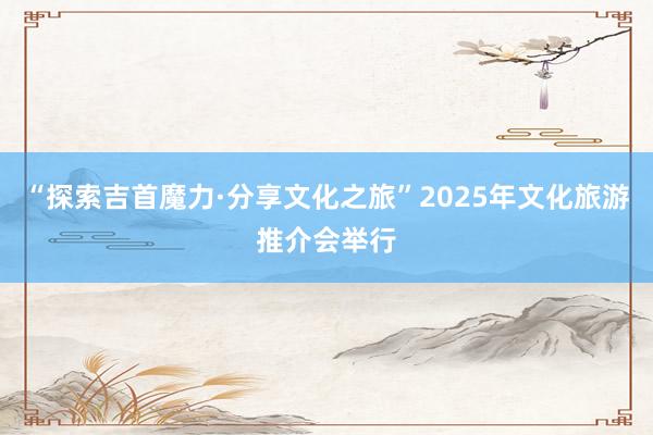 “探索吉首魔力·分享文化之旅”2025年文化旅游推介会举行