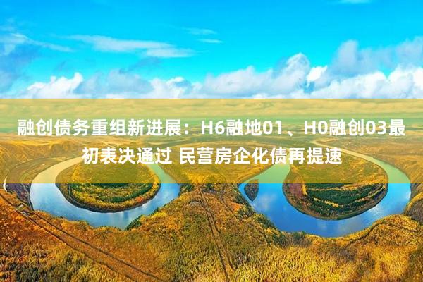 融创债务重组新进展：H6融地01、H0融创03最初表决通过 民营房企化债再提速