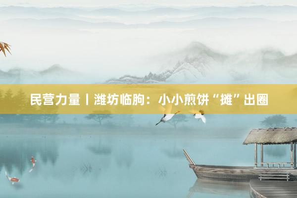民营力量丨潍坊临朐：小小煎饼“摊”出圈