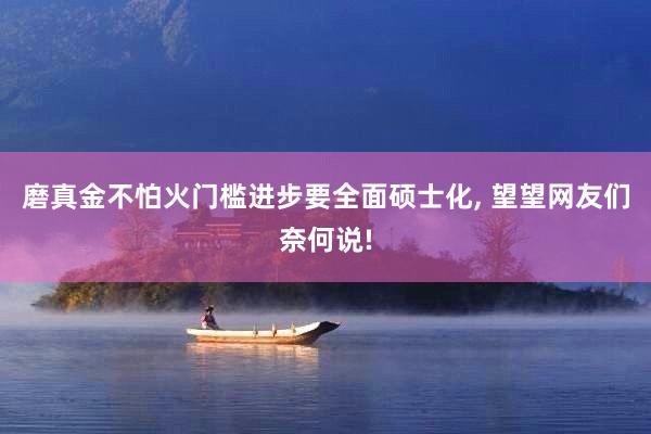 磨真金不怕火门槛进步要全面硕士化, 望望网友们奈何说!