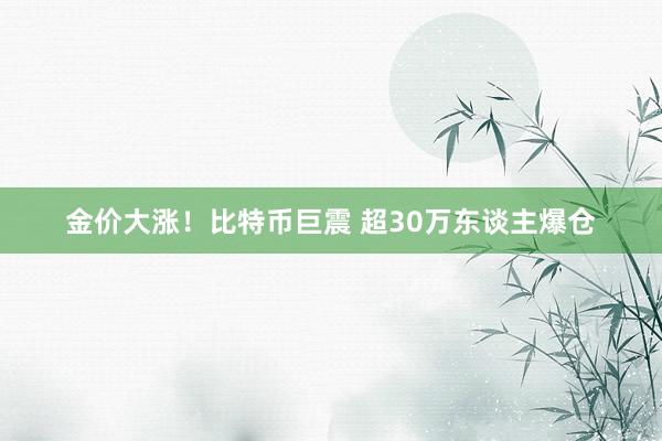 金价大涨！比特币巨震 超30万东谈主爆仓