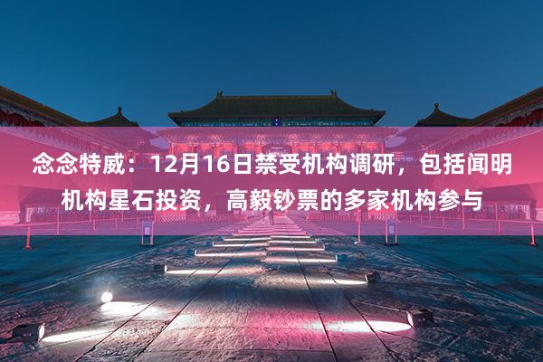 念念特威：12月16日禁受机构调研，包括闻明机构星石投资，高毅钞票的多家机构参与